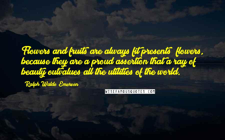 Ralph Waldo Emerson Quotes: Flowers and fruits are always fit presents; flowers, because they are a proud assertion that a ray of beauty outvalues all the utilities of the world.