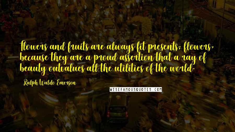 Ralph Waldo Emerson Quotes: Flowers and fruits are always fit presents; flowers, because they are a proud assertion that a ray of beauty outvalues all the utilities of the world.