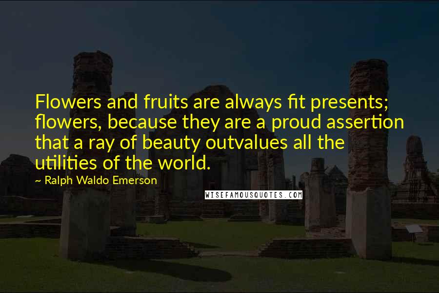 Ralph Waldo Emerson Quotes: Flowers and fruits are always fit presents; flowers, because they are a proud assertion that a ray of beauty outvalues all the utilities of the world.