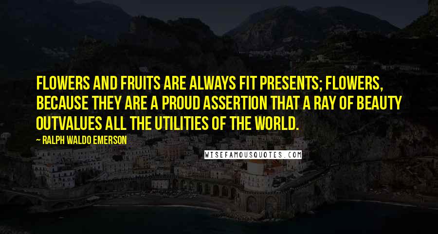 Ralph Waldo Emerson Quotes: Flowers and fruits are always fit presents; flowers, because they are a proud assertion that a ray of beauty outvalues all the utilities of the world.