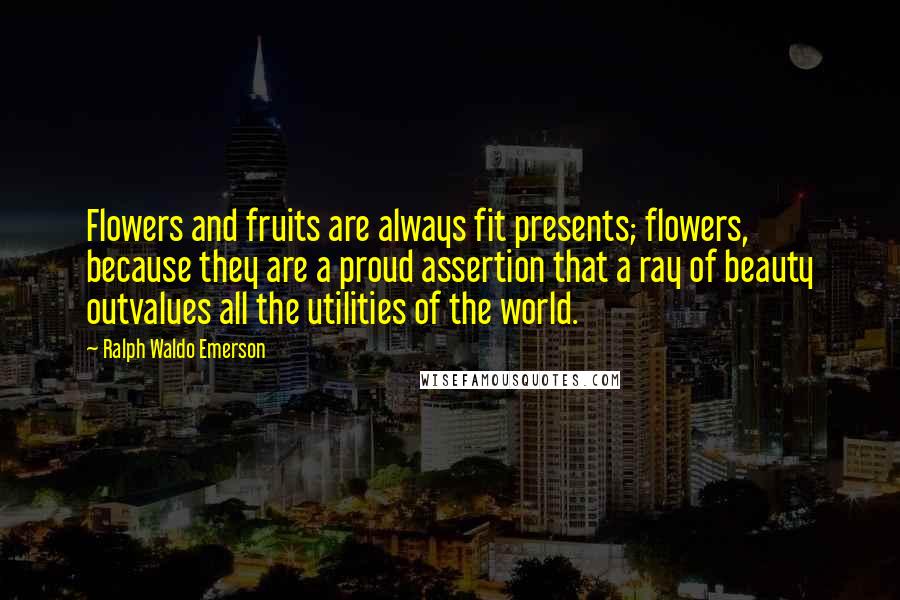 Ralph Waldo Emerson Quotes: Flowers and fruits are always fit presents; flowers, because they are a proud assertion that a ray of beauty outvalues all the utilities of the world.