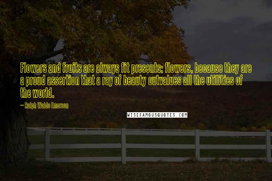 Ralph Waldo Emerson Quotes: Flowers and fruits are always fit presents; flowers, because they are a proud assertion that a ray of beauty outvalues all the utilities of the world.