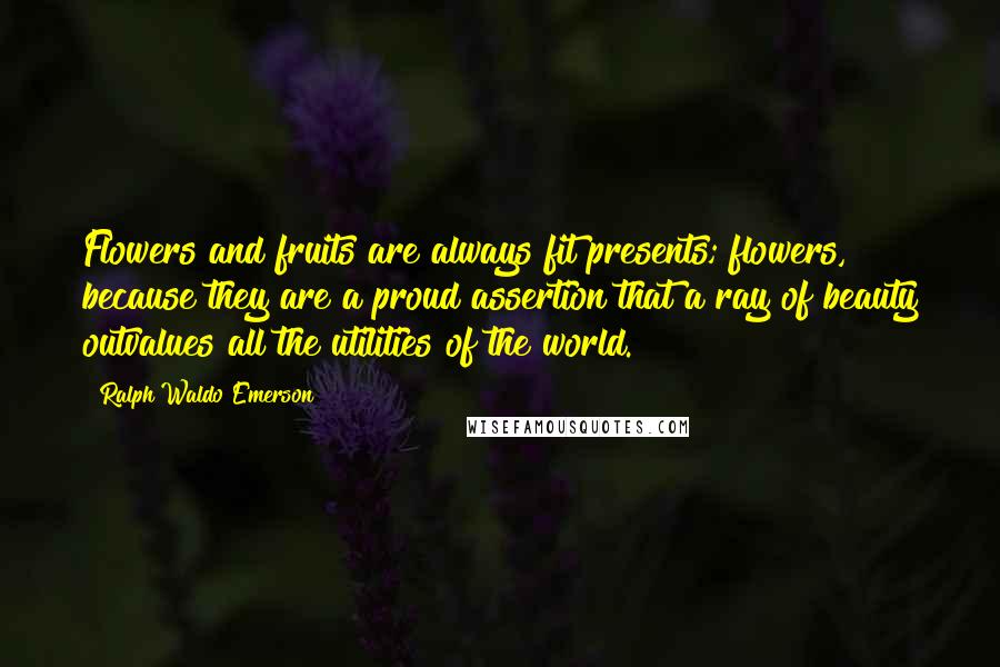 Ralph Waldo Emerson Quotes: Flowers and fruits are always fit presents; flowers, because they are a proud assertion that a ray of beauty outvalues all the utilities of the world.