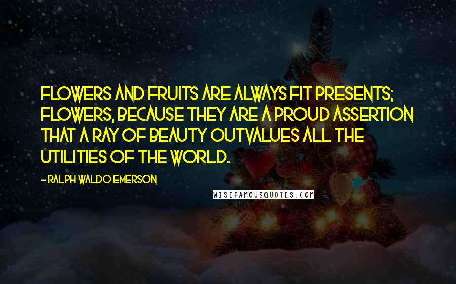 Ralph Waldo Emerson Quotes: Flowers and fruits are always fit presents; flowers, because they are a proud assertion that a ray of beauty outvalues all the utilities of the world.