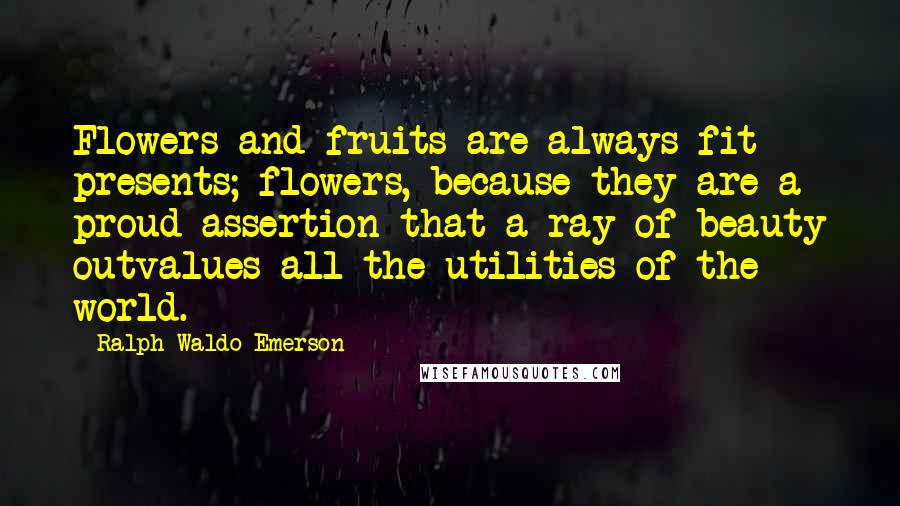 Ralph Waldo Emerson Quotes: Flowers and fruits are always fit presents; flowers, because they are a proud assertion that a ray of beauty outvalues all the utilities of the world.