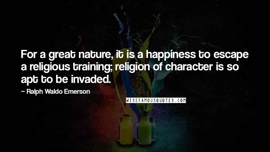 Ralph Waldo Emerson Quotes: For a great nature, it is a happiness to escape a religious training; religion of character is so apt to be invaded.