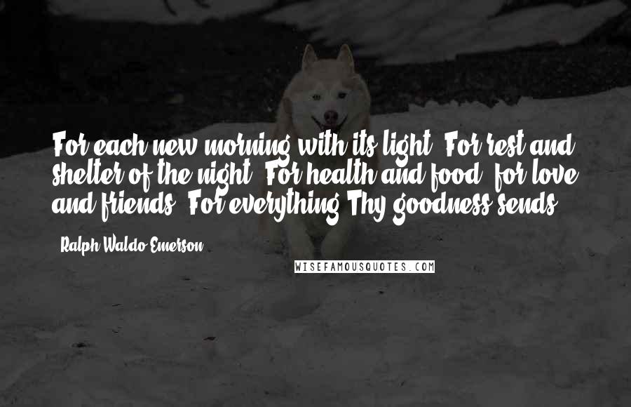 Ralph Waldo Emerson Quotes: For each new morning with its light, For rest and shelter of the night, For health and food, for love and friends, For everything Thy goodness sends.