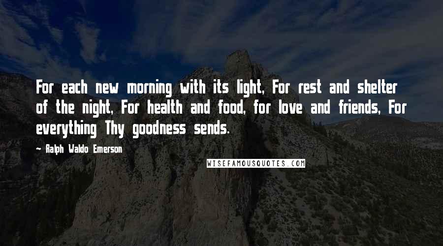 Ralph Waldo Emerson Quotes: For each new morning with its light, For rest and shelter of the night, For health and food, for love and friends, For everything Thy goodness sends.