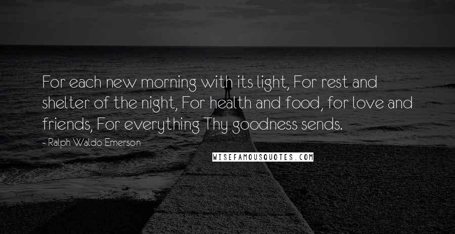 Ralph Waldo Emerson Quotes: For each new morning with its light, For rest and shelter of the night, For health and food, for love and friends, For everything Thy goodness sends.