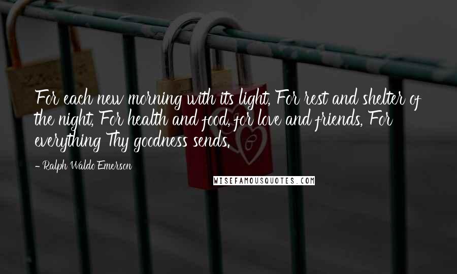 Ralph Waldo Emerson Quotes: For each new morning with its light, For rest and shelter of the night, For health and food, for love and friends, For everything Thy goodness sends.