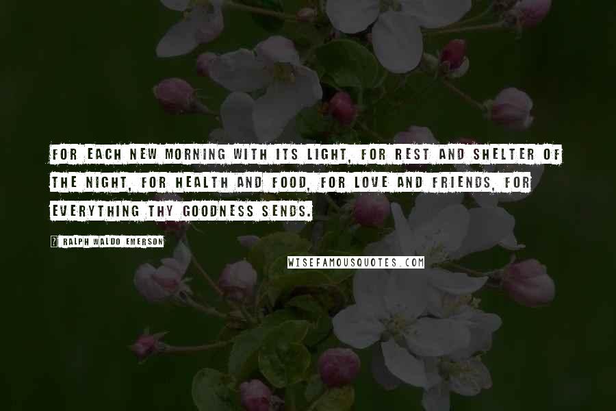 Ralph Waldo Emerson Quotes: For each new morning with its light, For rest and shelter of the night, For health and food, for love and friends, For everything Thy goodness sends.