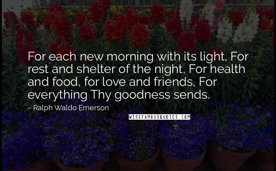 Ralph Waldo Emerson Quotes: For each new morning with its light, For rest and shelter of the night, For health and food, for love and friends, For everything Thy goodness sends.