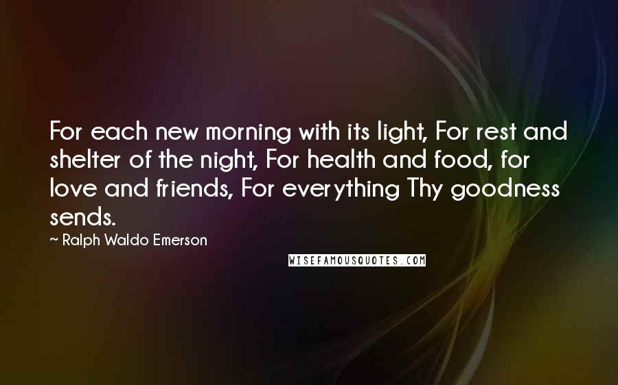 Ralph Waldo Emerson Quotes: For each new morning with its light, For rest and shelter of the night, For health and food, for love and friends, For everything Thy goodness sends.