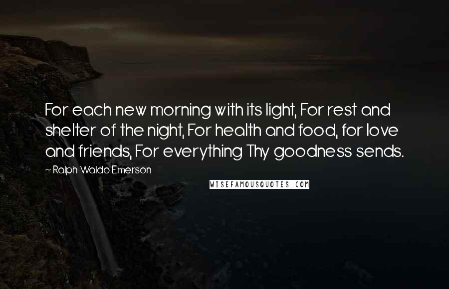 Ralph Waldo Emerson Quotes: For each new morning with its light, For rest and shelter of the night, For health and food, for love and friends, For everything Thy goodness sends.