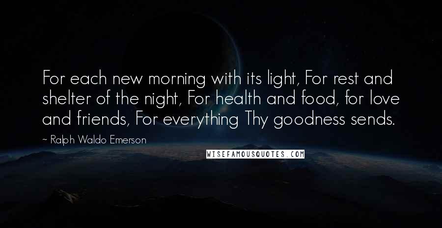 Ralph Waldo Emerson Quotes: For each new morning with its light, For rest and shelter of the night, For health and food, for love and friends, For everything Thy goodness sends.