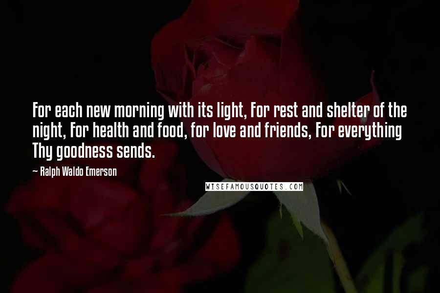 Ralph Waldo Emerson Quotes: For each new morning with its light, For rest and shelter of the night, For health and food, for love and friends, For everything Thy goodness sends.