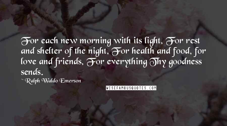 Ralph Waldo Emerson Quotes: For each new morning with its light, For rest and shelter of the night, For health and food, for love and friends, For everything Thy goodness sends.