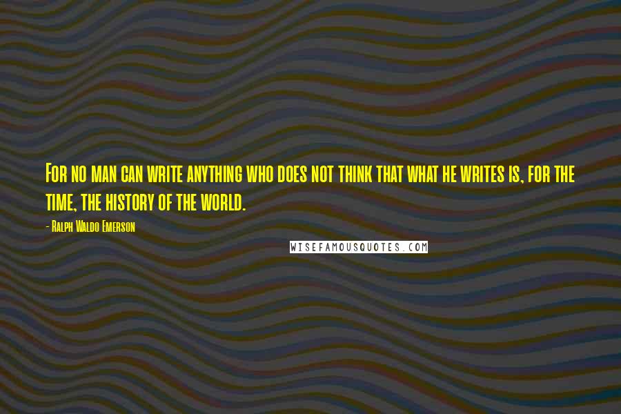 Ralph Waldo Emerson Quotes: For no man can write anything who does not think that what he writes is, for the time, the history of the world.