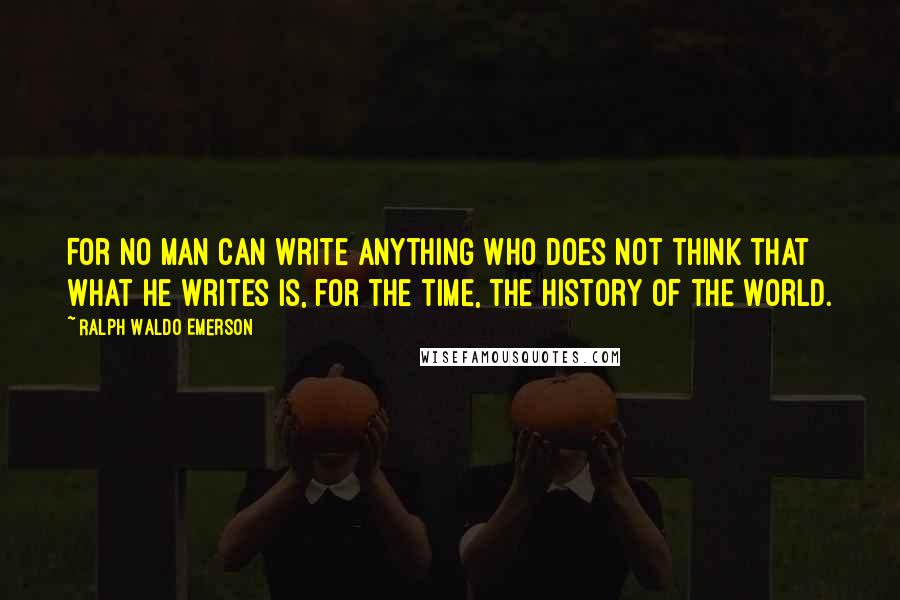 Ralph Waldo Emerson Quotes: For no man can write anything who does not think that what he writes is, for the time, the history of the world.