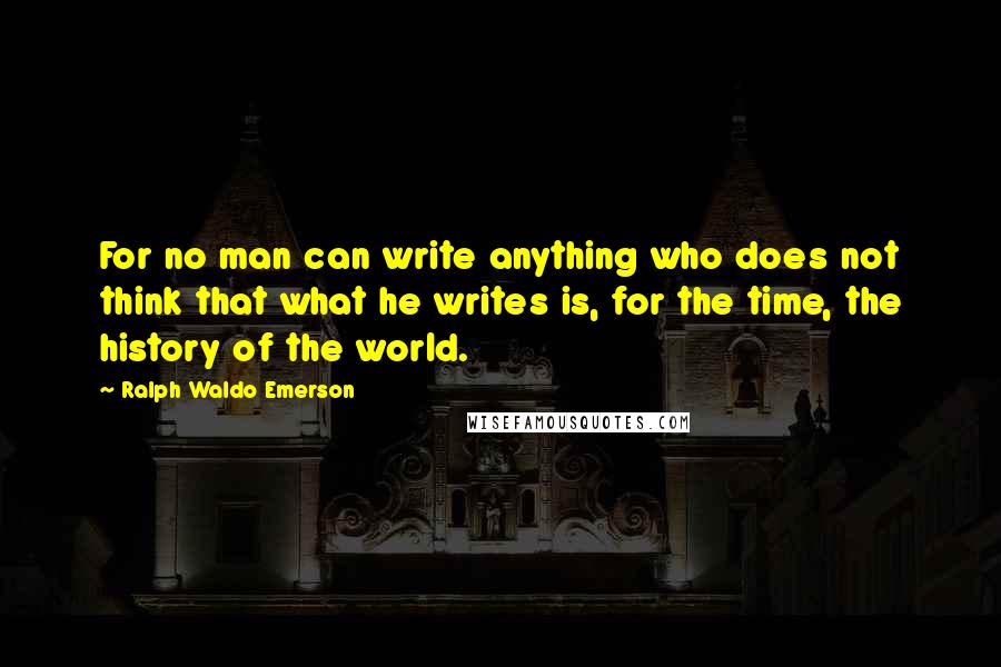 Ralph Waldo Emerson Quotes: For no man can write anything who does not think that what he writes is, for the time, the history of the world.
