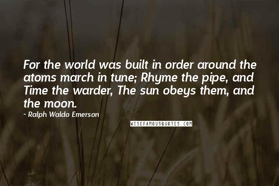 Ralph Waldo Emerson Quotes: For the world was built in order around the atoms march in tune; Rhyme the pipe, and Time the warder, The sun obeys them, and the moon.