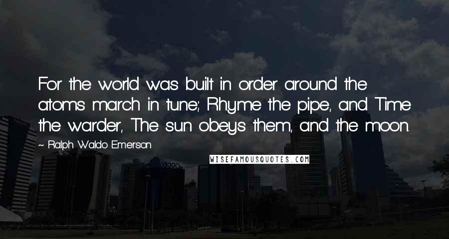 Ralph Waldo Emerson Quotes: For the world was built in order around the atoms march in tune; Rhyme the pipe, and Time the warder, The sun obeys them, and the moon.