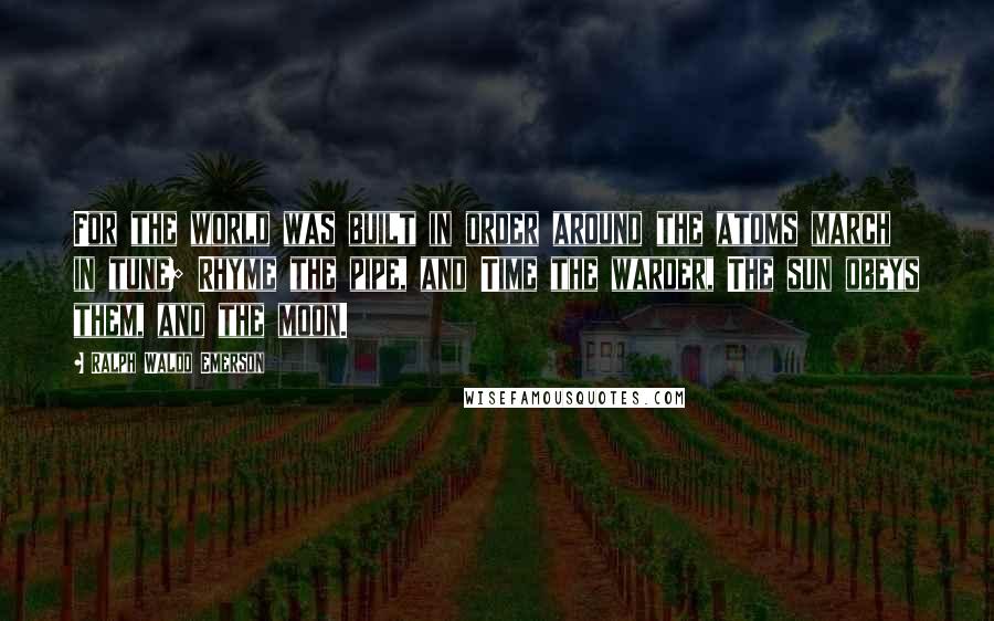 Ralph Waldo Emerson Quotes: For the world was built in order around the atoms march in tune; Rhyme the pipe, and Time the warder, The sun obeys them, and the moon.