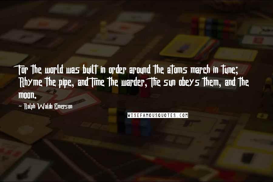 Ralph Waldo Emerson Quotes: For the world was built in order around the atoms march in tune; Rhyme the pipe, and Time the warder, The sun obeys them, and the moon.