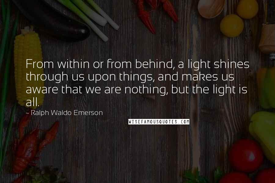 Ralph Waldo Emerson Quotes: From within or from behind, a light shines through us upon things, and makes us aware that we are nothing, but the light is all.