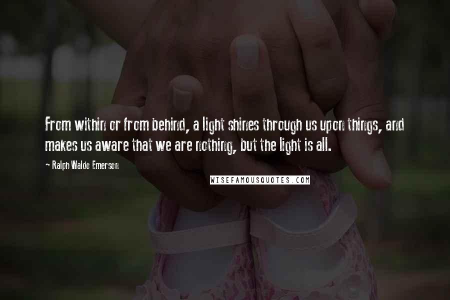 Ralph Waldo Emerson Quotes: From within or from behind, a light shines through us upon things, and makes us aware that we are nothing, but the light is all.