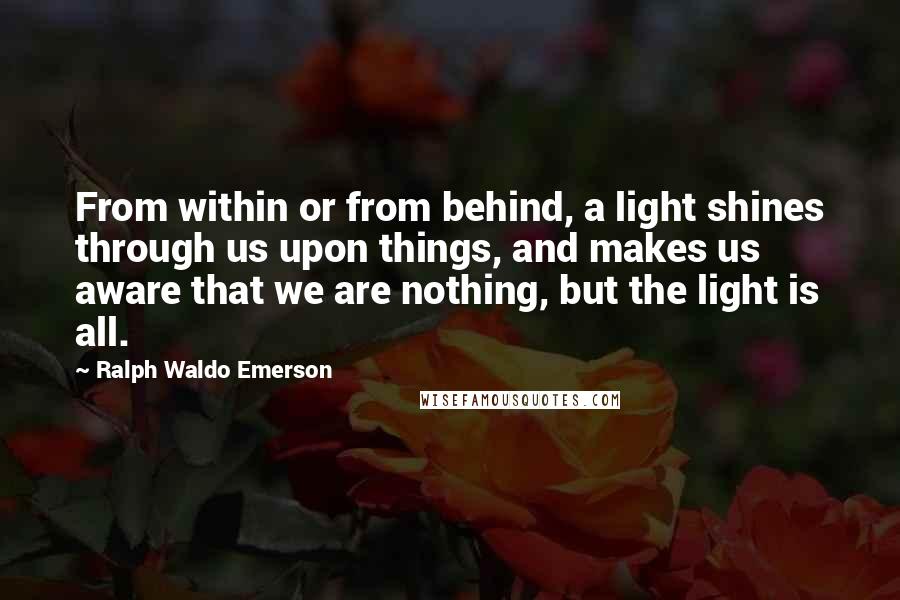 Ralph Waldo Emerson Quotes: From within or from behind, a light shines through us upon things, and makes us aware that we are nothing, but the light is all.