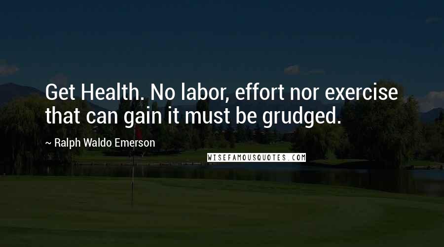 Ralph Waldo Emerson Quotes: Get Health. No labor, effort nor exercise that can gain it must be grudged.