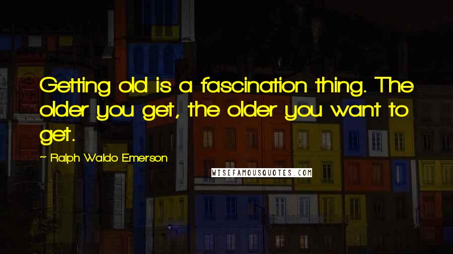 Ralph Waldo Emerson Quotes: Getting old is a fascination thing. The older you get, the older you want to get.