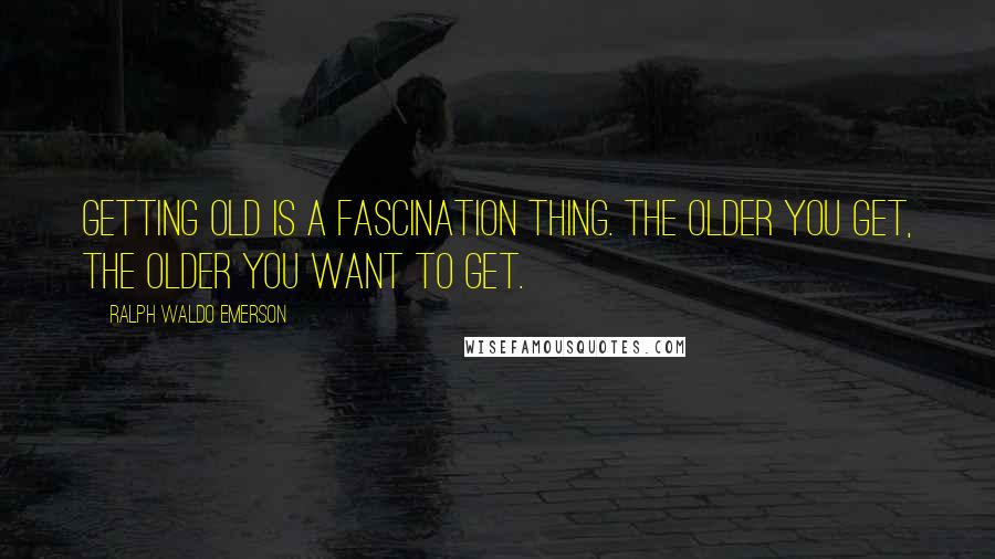 Ralph Waldo Emerson Quotes: Getting old is a fascination thing. The older you get, the older you want to get.