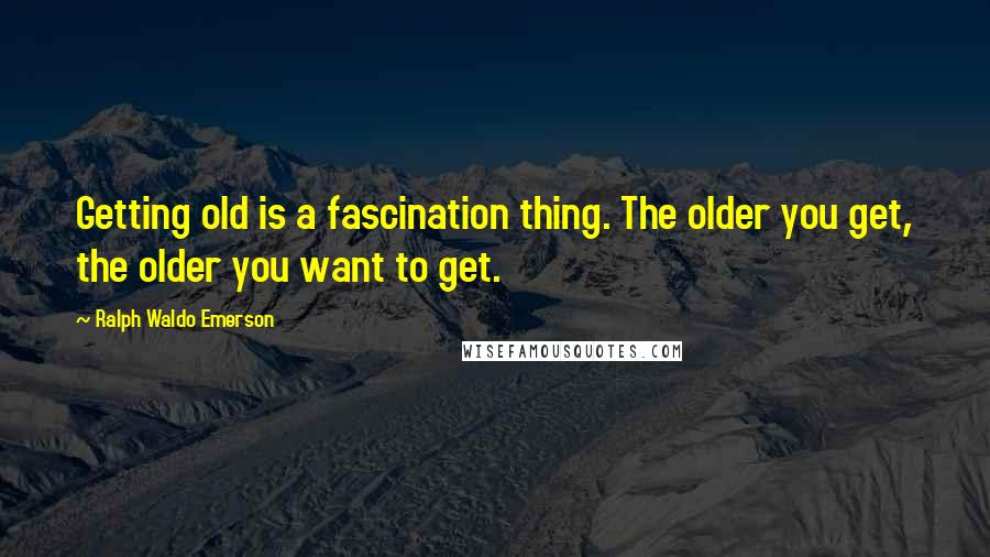 Ralph Waldo Emerson Quotes: Getting old is a fascination thing. The older you get, the older you want to get.