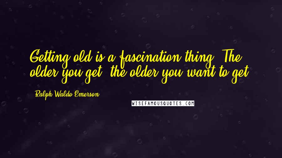 Ralph Waldo Emerson Quotes: Getting old is a fascination thing. The older you get, the older you want to get.