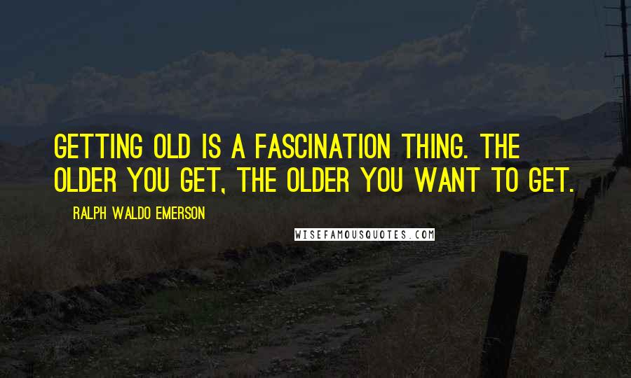 Ralph Waldo Emerson Quotes: Getting old is a fascination thing. The older you get, the older you want to get.