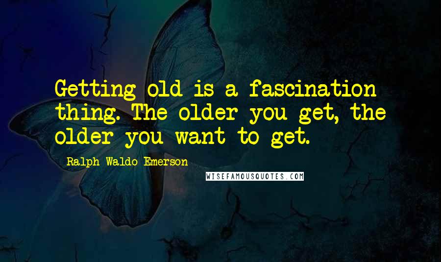 Ralph Waldo Emerson Quotes: Getting old is a fascination thing. The older you get, the older you want to get.
