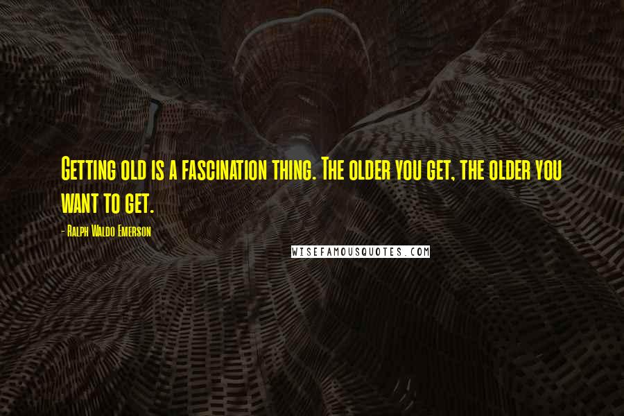 Ralph Waldo Emerson Quotes: Getting old is a fascination thing. The older you get, the older you want to get.