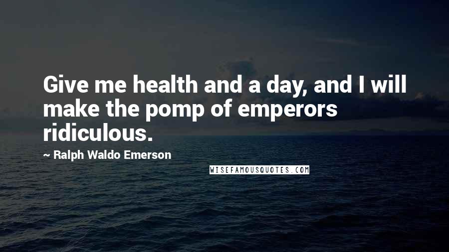 Ralph Waldo Emerson Quotes: Give me health and a day, and I will make the pomp of emperors ridiculous.