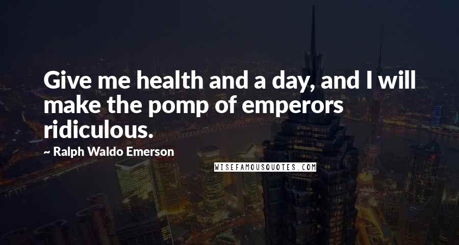 Ralph Waldo Emerson Quotes: Give me health and a day, and I will make the pomp of emperors ridiculous.