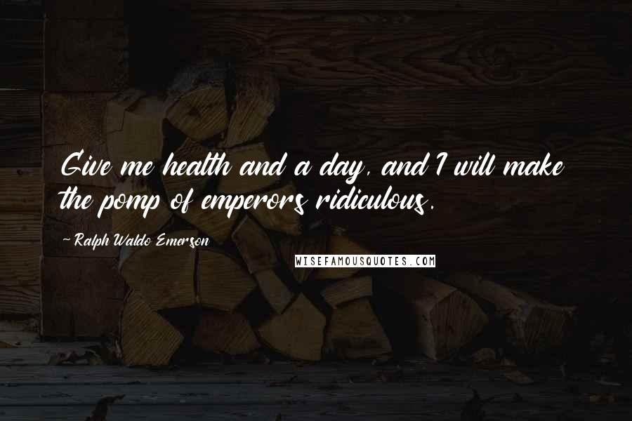 Ralph Waldo Emerson Quotes: Give me health and a day, and I will make the pomp of emperors ridiculous.