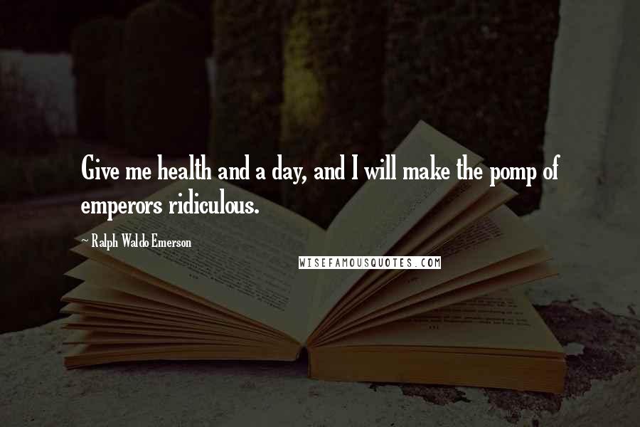 Ralph Waldo Emerson Quotes: Give me health and a day, and I will make the pomp of emperors ridiculous.