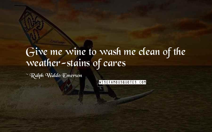 Ralph Waldo Emerson Quotes: Give me wine to wash me clean of the weather-stains of cares