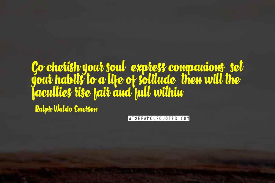 Ralph Waldo Emerson Quotes: Go cherish your soul; express companions; set your habits to a life of solitude; then will the faculties rise fair and full within.