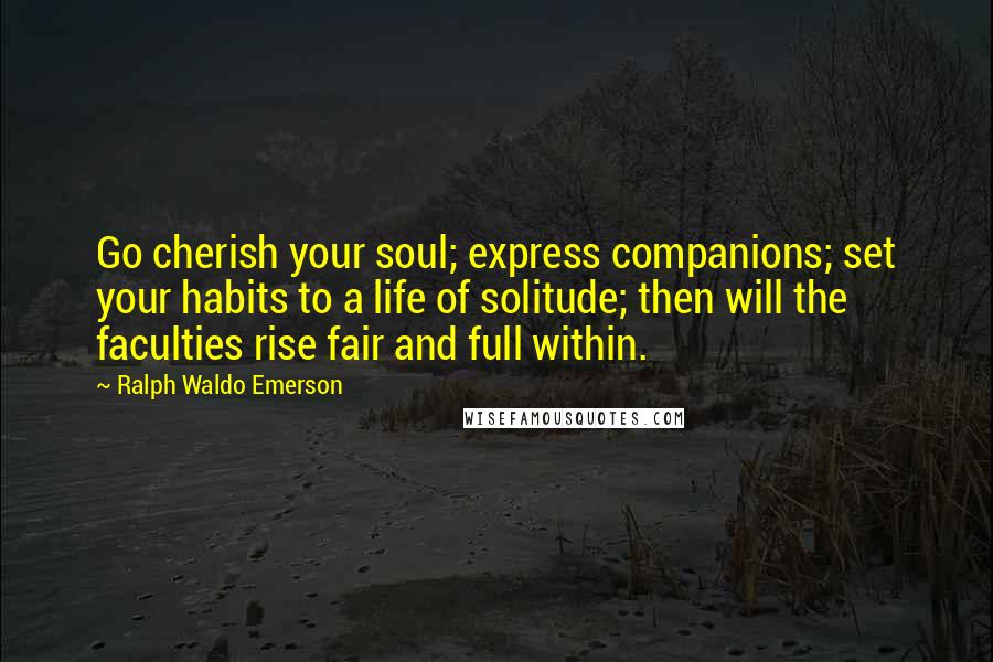 Ralph Waldo Emerson Quotes: Go cherish your soul; express companions; set your habits to a life of solitude; then will the faculties rise fair and full within.