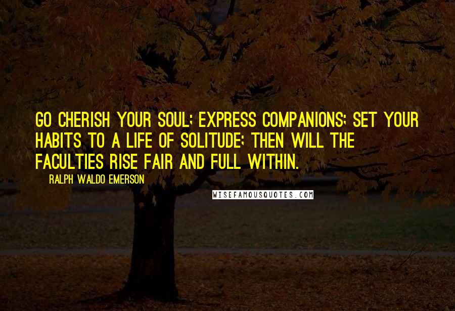 Ralph Waldo Emerson Quotes: Go cherish your soul; express companions; set your habits to a life of solitude; then will the faculties rise fair and full within.