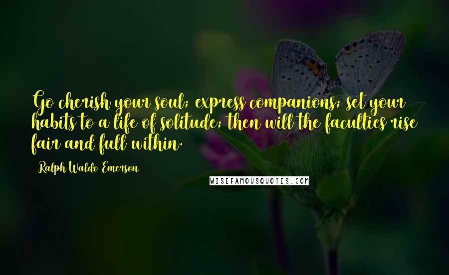 Ralph Waldo Emerson Quotes: Go cherish your soul; express companions; set your habits to a life of solitude; then will the faculties rise fair and full within.