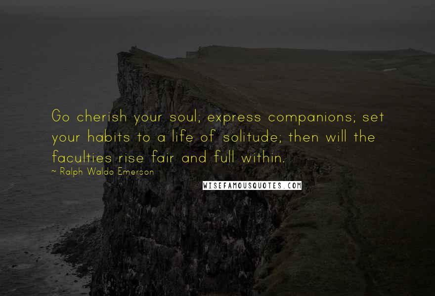 Ralph Waldo Emerson Quotes: Go cherish your soul; express companions; set your habits to a life of solitude; then will the faculties rise fair and full within.