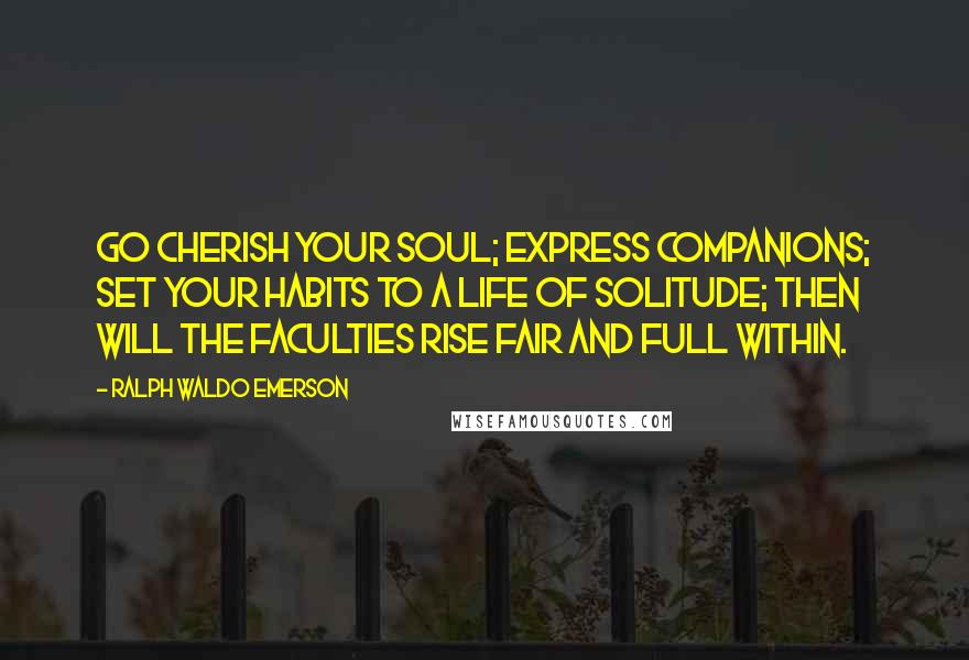 Ralph Waldo Emerson Quotes: Go cherish your soul; express companions; set your habits to a life of solitude; then will the faculties rise fair and full within.